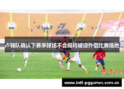 卢顿队确认下赛季球场不合规将被迫外借比赛场地 卢顿队确认下赛季球场不合规将被迫外借比赛场地